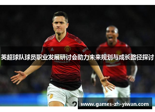 英超球队球员职业发展研讨会助力未来规划与成长路径探讨 英超球队球员职业发展研讨会助力未来规划与成长路径探讨
