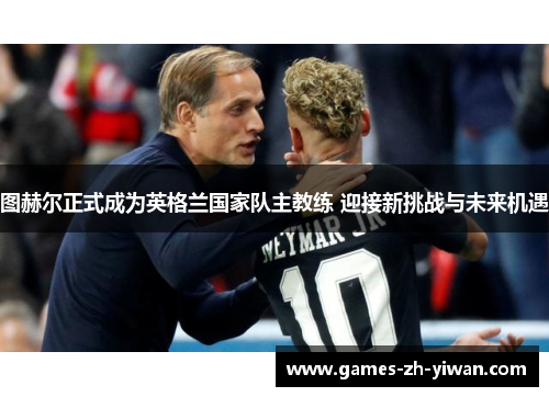 图赫尔正式成为英格兰国家队主教练 迎接新挑战与未来机遇
