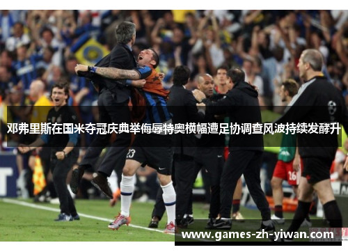 邓弗里斯在国米夺冠庆典举侮辱特奥横幅遭足协调查风波持续发酵升
